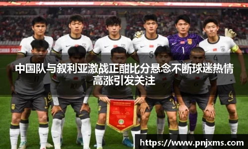 中国队与叙利亚激战正酣比分悬念不断球迷热情高涨引发关注