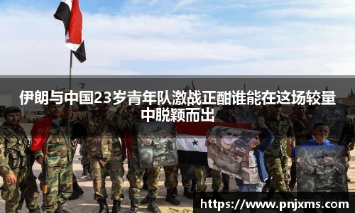 伊朗与中国23岁青年队激战正酣谁能在这场较量中脱颖而出