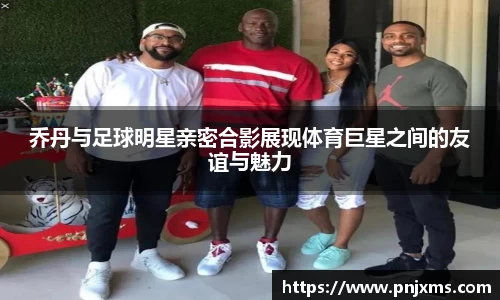 乔丹与足球明星亲密合影展现体育巨星之间的友谊与魅力