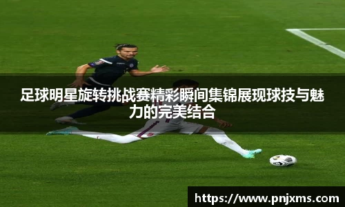 足球明星旋转挑战赛精彩瞬间集锦展现球技与魅力的完美结合
