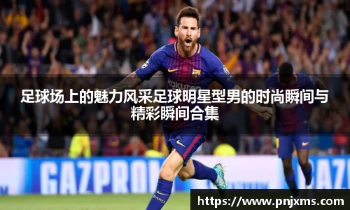 足球场上的魅力风采足球明星型男的时尚瞬间与精彩瞬间合集